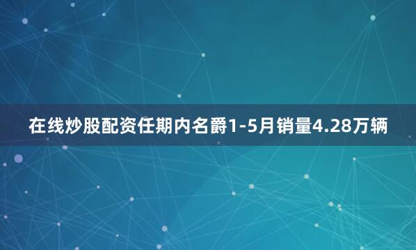 在线炒股配资任期内名爵1-5月销量4.28万辆