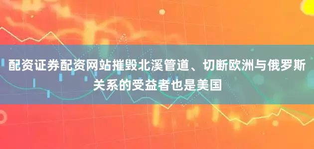 配资证券配资网站摧毁北溪管道、切断欧洲与俄罗斯关系的受益者也是美国
