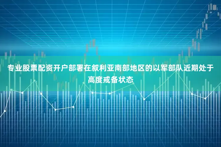 专业股票配资开户部署在叙利亚南部地区的以军部队近期处于高度戒备状态