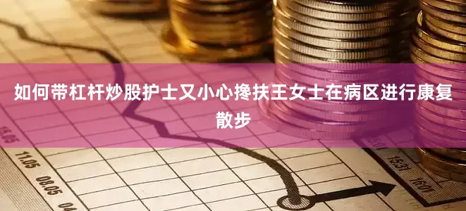 如何带杠杆炒股护士又小心搀扶王女士在病区进行康复散步