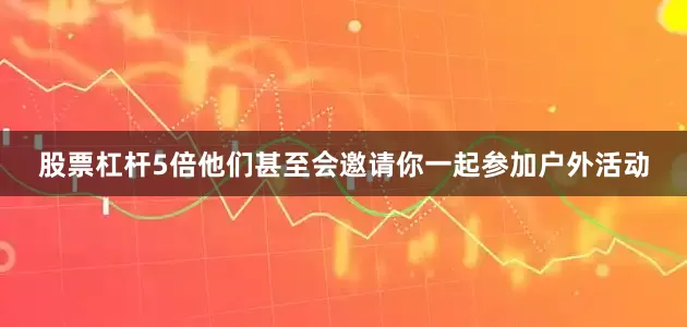 股票杠杆5倍他们甚至会邀请你一起参加户外活动