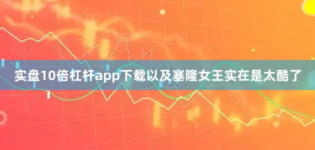 实盘10倍杠杆app下载以及塞隆女王实在是太酷了