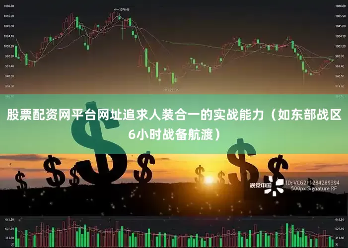 股票配资网平台网址追求人装合一的实战能力（如东部战区6小时战备航渡）