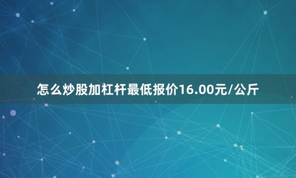 怎么炒股加杠杆最低报价16.00元/公斤