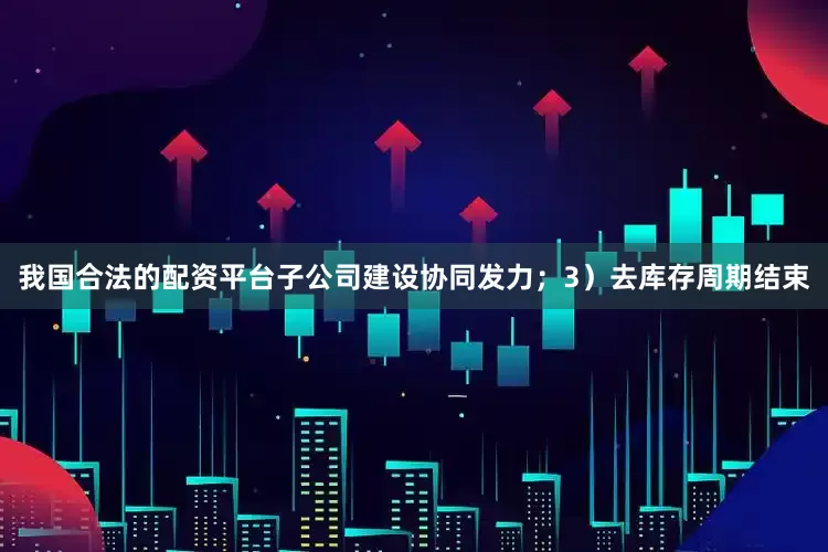 我国合法的配资平台子公司建设协同发力；3）去库存周期结束