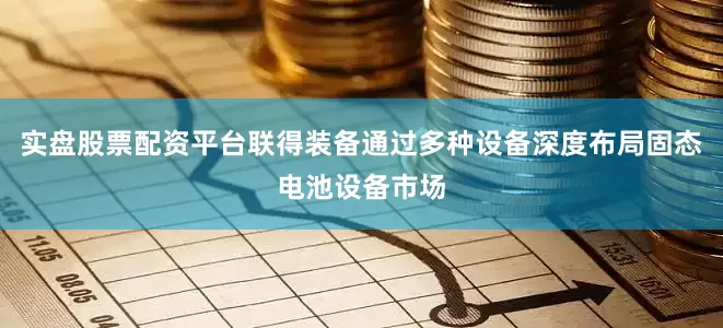 实盘股票配资平台联得装备通过多种设备深度布局固态电池设备市场