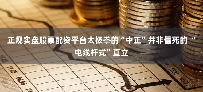正规实盘股票配资平台太极拳的“中正”并非僵死的 “电线杆式”直立