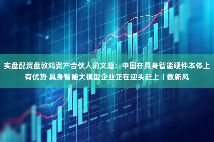 实盘配资盘敦鸿资产合伙人俞文超：中国在具身智能硬件本体上有优势 具身智能大模型企业正在迎头赶上丨数新风