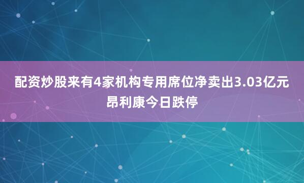 配资炒股来有4家机构专用席位净卖出3.03亿元昂利康今日跌停