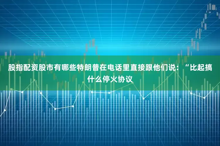 股指配资股市有哪些特朗普在电话里直接跟他们说：“比起搞什么停火协议