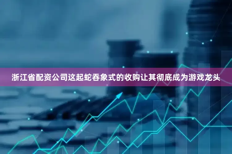 浙江省配资公司这起蛇吞象式的收购让其彻底成为游戏龙头